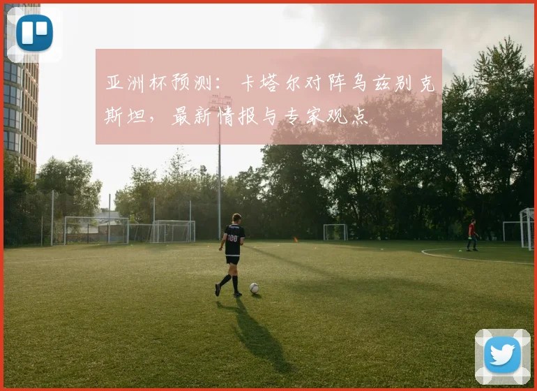 亚洲杯预测：卡塔尔对阵乌兹别克斯坦，最新情报与专家观点