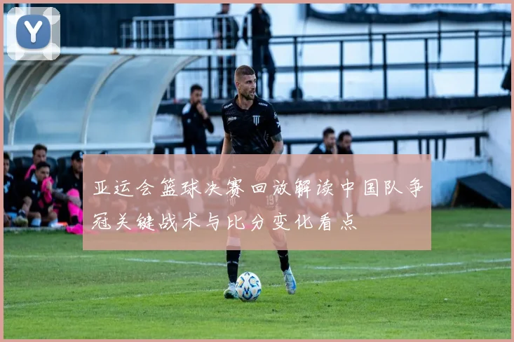亚运会篮球决赛回放解读中国队争冠关键战术与比分变化看点