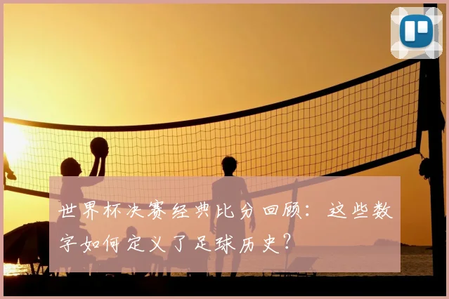 世界杯决赛经典比分回顾:这些数字如何定义了足球历史?