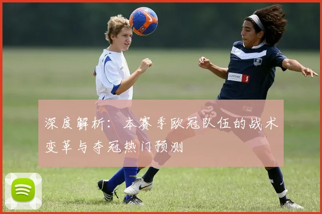 深度解析：本赛季欧冠队伍的战术变革与夺冠热门预测