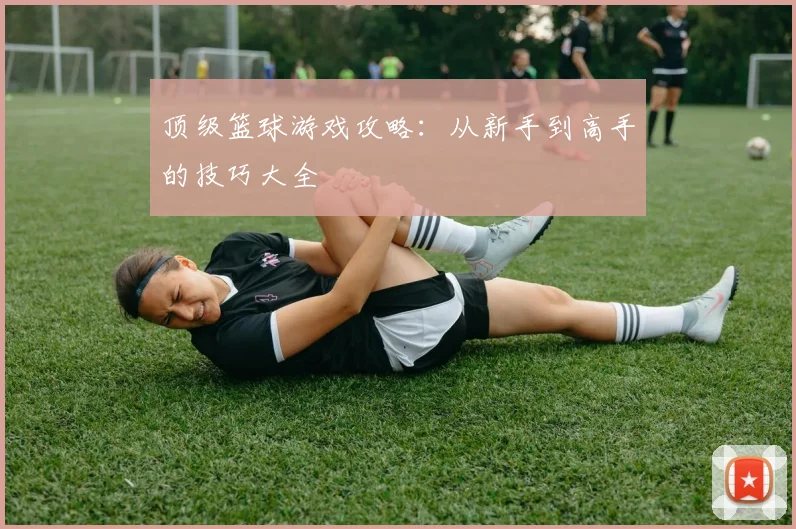 顶级篮球游戏攻略:从新手到高手的技巧大全