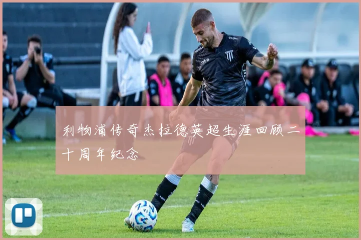 利物浦传奇杰拉德英超生涯回顾二十周年纪念