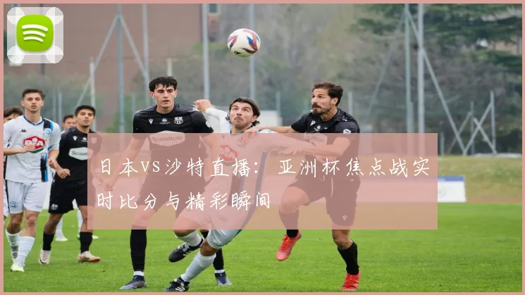 日本vs沙特直播：亚洲杯焦点战实时比分与精彩瞬间