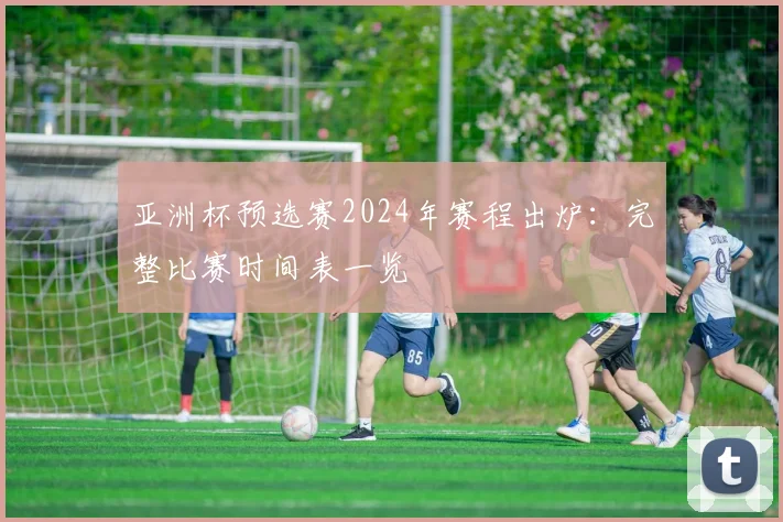 亚洲杯预选赛2024年赛程出炉：完整比赛时间表一览