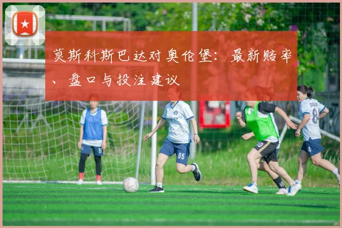 莫斯科斯巴达对奥伦堡:最新赔率、盘口与投注建议
