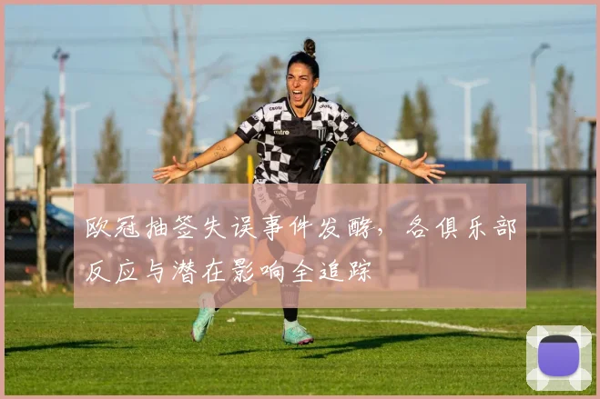 欧冠抽签失误事件发酵，各俱乐部反应与潜在影响全追踪