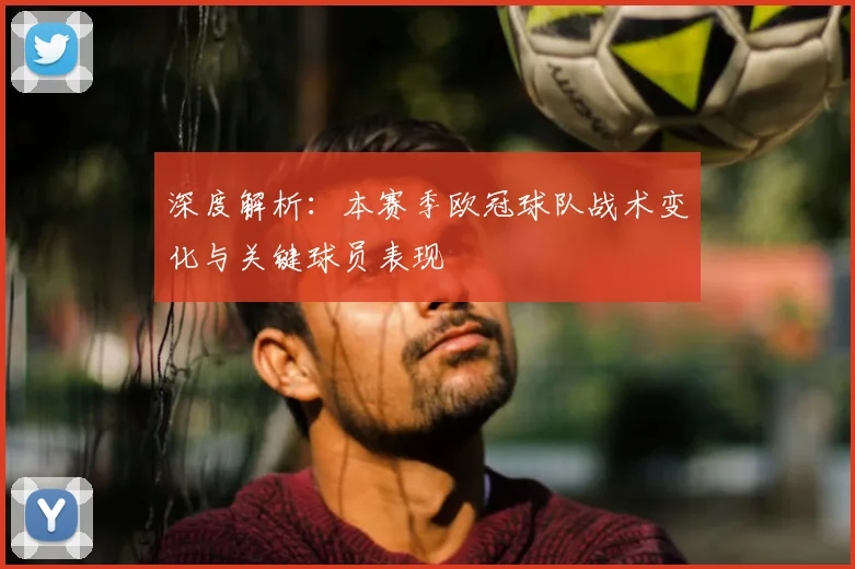 深度解析：本赛季欧冠球队战术变化与关键球员表现