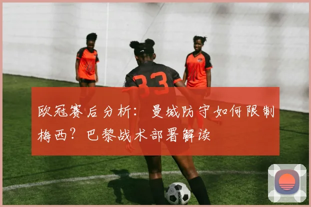 欧冠赛后分析：曼城防守如何限制梅西？巴黎战术部署解读
