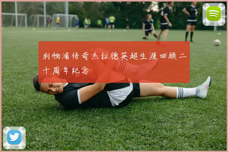 利物浦传奇杰拉德英超生涯回顾二十周年纪念