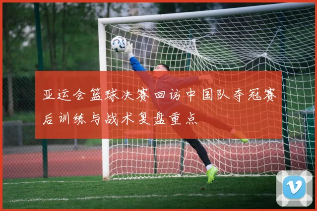 亚运会篮球决赛回访中国队夺冠赛后训练与战术复盘重点