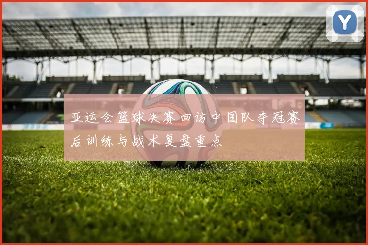 亚运会篮球决赛回访中国队夺冠赛后训练与战术复盘重点