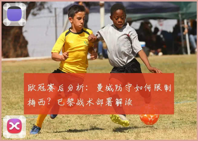欧冠赛后分析：曼城防守如何限制梅西？巴黎战术部署解读
