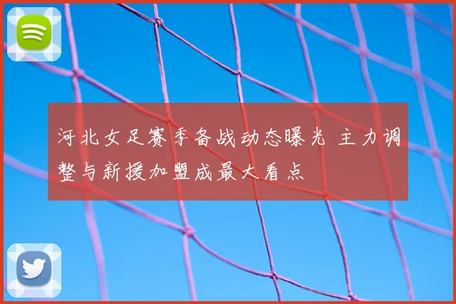 河北女足赛季备战动态曝光 主力调整与新援加盟成最大看点