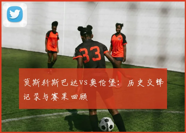 莫斯科斯巴达vs奥伦堡:历史交锋记录与赛果回顾