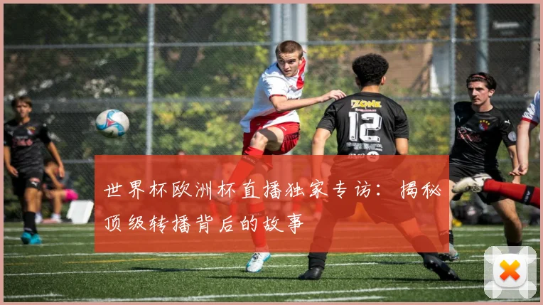 世界杯欧洲杯直播独家专访:揭秘顶级转播背后的故事