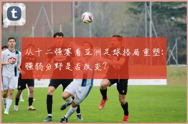 从十二强赛看亚洲足球格局重塑：强弱分野是否改变？
