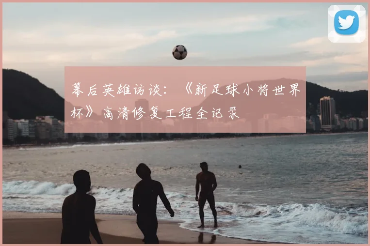 幕后英雄访谈：《新足球小将世界杯》高清修复工程全记录