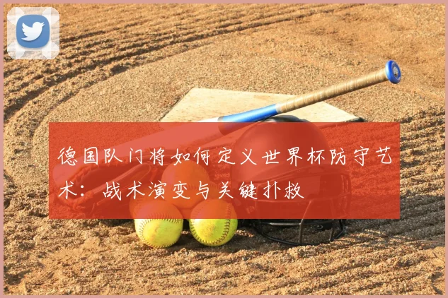 德国队门将如何定义世界杯防守艺术：战术演变与关键扑救