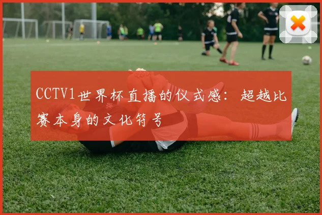 CCTV1世界杯直播的仪式感：超越比赛本身的文化符号