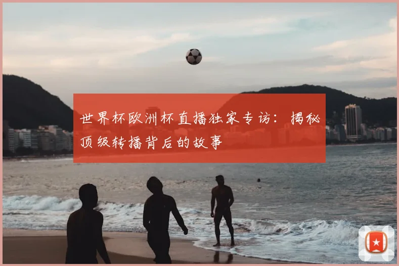 世界杯欧洲杯直播独家专访:揭秘顶级转播背后的故事