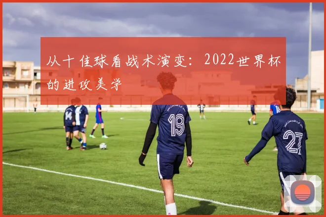 从十佳球看战术演变：2022世界杯的进攻美学