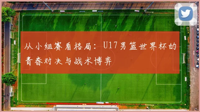 从小组赛看格局：U17男篮世界杯的青春对决与战术博弈